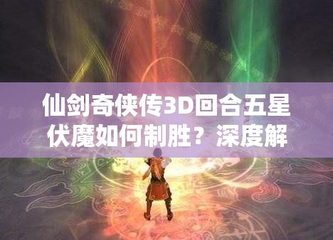 仙剑奇侠传3D回合五星伏魔如何制胜？深度解析策略与技巧终极指南