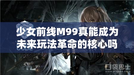 少女前线M99真能成为未来玩法革命的核心吗？5星RF大炮狙深度解析