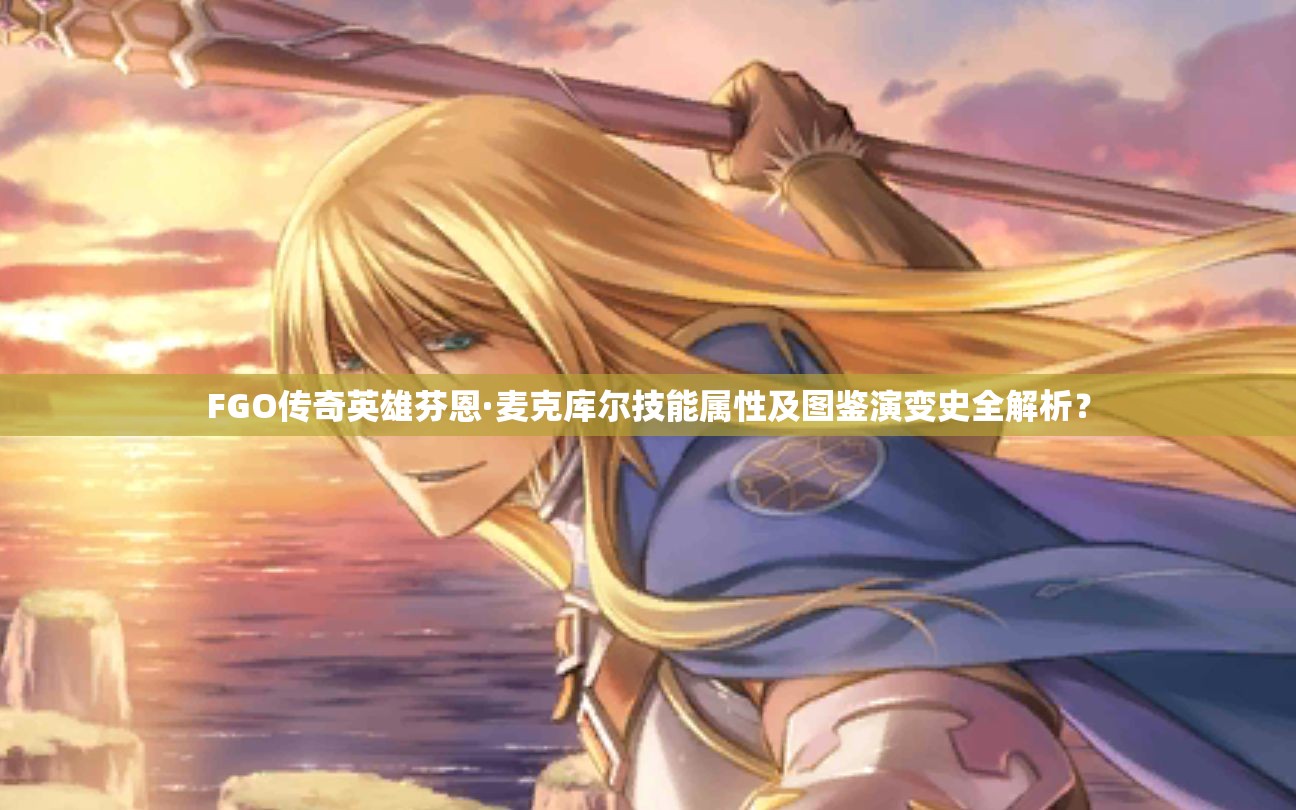 FGO传奇英雄芬恩·麦克库尔技能属性及图鉴演变史全解析？