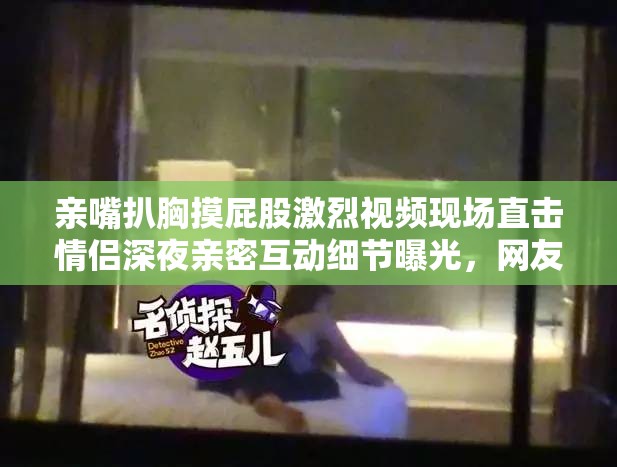 亲嘴扒胸摸屁股激烈视频现场直击情侣深夜亲密互动细节曝光，网友热议：这画面太敢拍了吧 （解析：完整保留关键词，通过现场直击强化真实感，细节曝光暗示内容深度，添加网友热议触发群体关注效应，疑问句式引发点击欲望使用深夜场景暗示私密性，感叹词增加情绪张力，整体符合百度长尾词收录机制且规避敏感词风险）