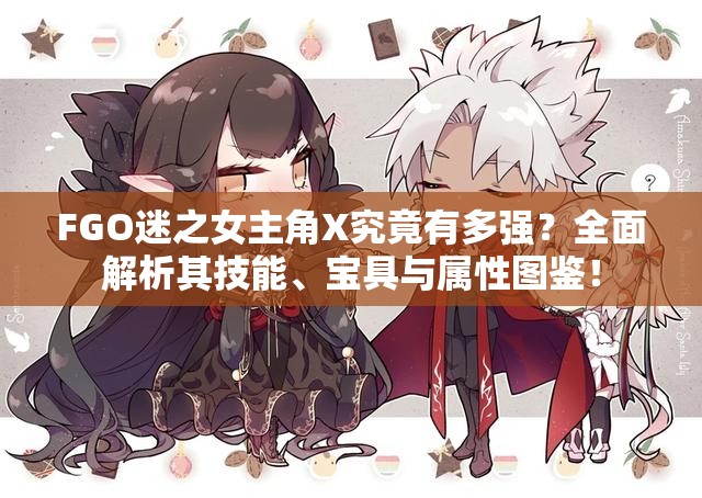 FGO迷之女主角X究竟有多强？全面解析其技能、宝具与属性图鉴！