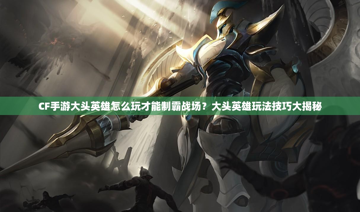 CF手游大头英雄怎么玩才能制霸战场？大头英雄玩法技巧大揭秘