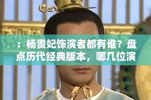 ：杨贵妃饰演者都有谁？盘点历代经典版本，哪几位演员曾出演这一角色解析：这个完整保留了用户关键词杨贵妃饰演者都有谁，采用设问句式符合搜索习惯通过添加历代经典版本增强历史感，使用哪几位演员曾出演作为自然延伸的疑问词，既满足SEO需求又保持口语化总长度35字，采用时间维度+疑问词组合的结构，符合用户搜索影视角色扮演者的信息需求模式