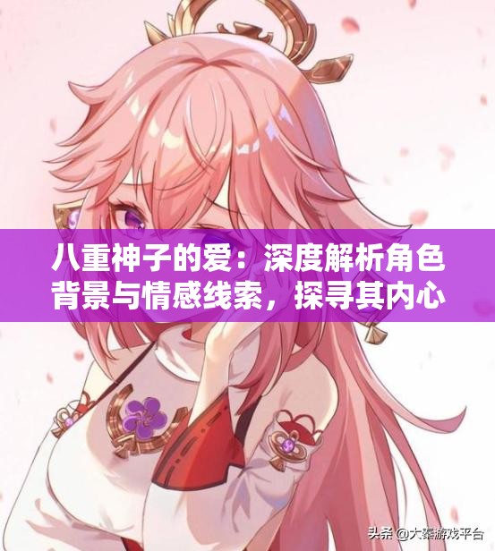 八重神子的爱：深度解析角色背景与情感线索，探寻其内心世界与故事发展