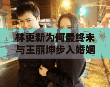 林更新为何最终未与王丽坤步入婚姻殿堂？揭秘两人感情背后的真实原因