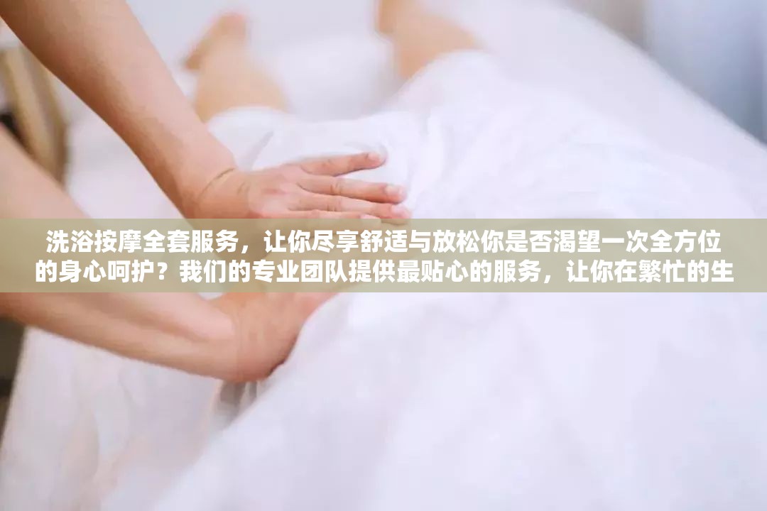 洗浴按摩全套服务，让你尽享舒适与放松你是否渴望一次全方位的身心呵护？我们的专业团队提供最贴心的服务，让你在繁忙的生活中找到片刻宁静快来体验吧
