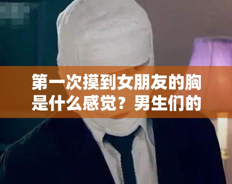 第一次摸到女朋友的胸是什么感觉？男生们的真实体验分享与心理变化解析