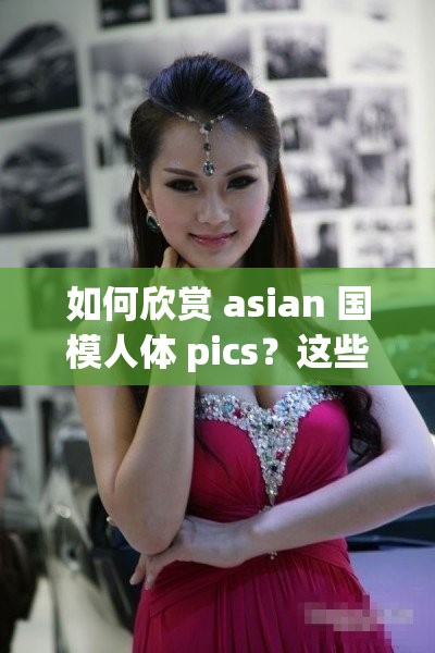 如何欣赏 asian 国模人体 pics？这些技巧你需要知道