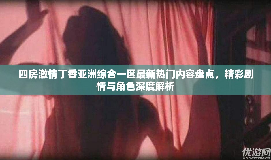 四房激情丁香亚洲综合一区最新热门内容盘点，精彩剧情与角色深度解析