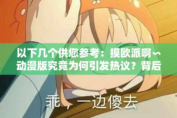 以下几个供您参考：摸欧派啊∽动漫版究竟为何引发热议？背后的原因令人深思探秘摸欧派啊∽动漫版：独特魅力还是存在争议？摸欧派啊∽动漫版，是创新之作还是突破尺度？众人都在关注的摸欧派啊∽动漫版，你了解多少？
