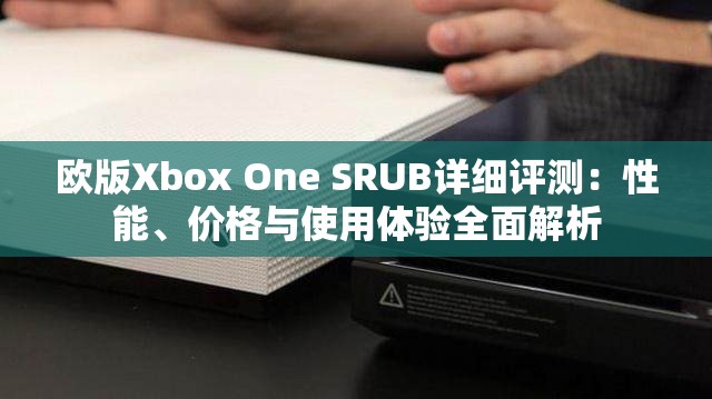 欧版Xbox One SRUB详细评测：性能、价格与使用体验全面解析