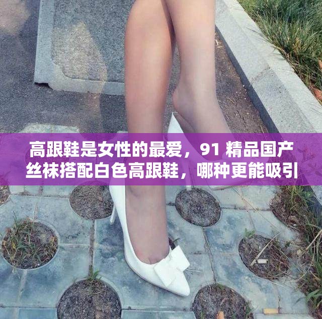 高跟鞋是女性的最爱，91 精品国产丝袜搭配白色高跟鞋，哪种更能吸引你？