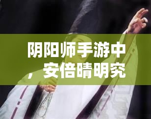 阴阳师手游中，安倍晴明究竟该搭配哪些技能才能更强？选择何种技能最佳？