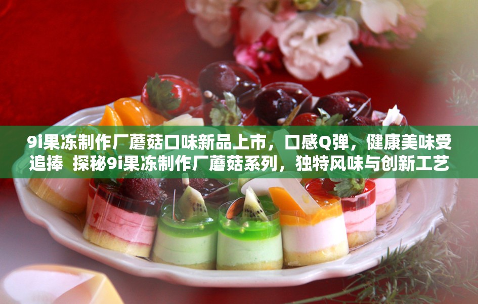 9i果冻制作厂蘑菇口味新品上市，口感Q弹，健康美味受追捧  探秘9i果冻制作厂蘑菇系列，独特风味与创新工艺的完美结合  9i果冻制作厂蘑菇果冻大揭秘，天然原料打造爆款零食新体验  9i果冻制作厂蘑菇果冻为何如此受欢迎？真实评测告诉你答案  9i果冻制作厂蘑菇果冻：健康零食新选择，老少皆宜的美味享受