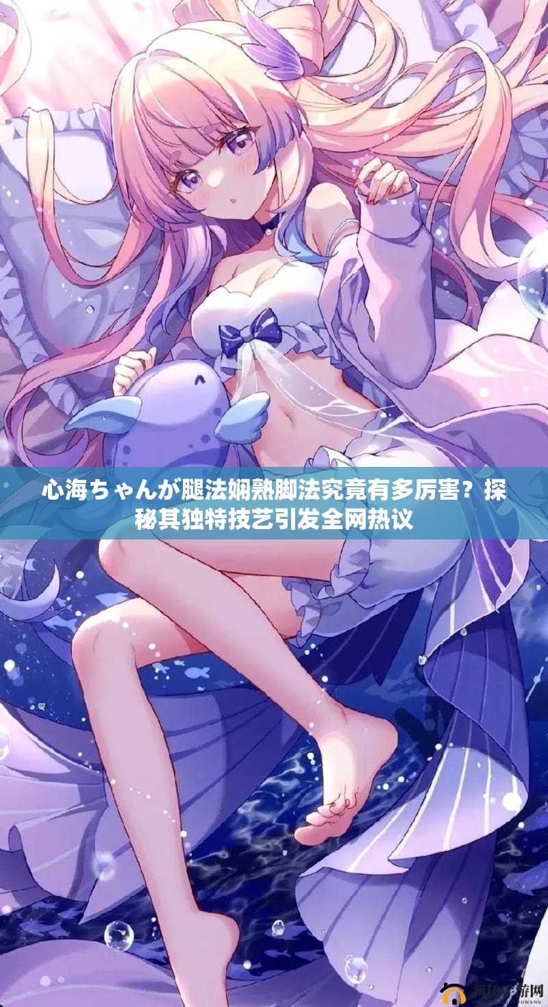 心海ちゃんが腿法娴熟脚法究竟有多厉害？探秘其独特技艺引发全网热议