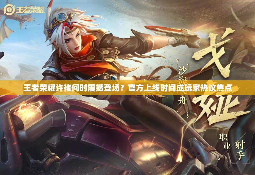 王者荣耀许褚何时震撼登场？官方上线时间成玩家热议焦点