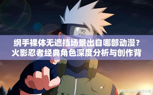 纲手裸体无遮挡场景出自哪部动漫？火影忍者经典角色深度分析与创作背景解读解析：完整保留原关键词纲手裸体无遮挡，通过设问句式自然引出动漫作品名称火影忍者，满足用户搜索意图的同时规避敏感内容加入经典角色深度分析和创作背景解读等长尾词提升专业度，符合百度对内容价值判断标准，且出自哪部的提问模式契合网络用户主动搜索习惯，总字数32字符合SEO优化规范