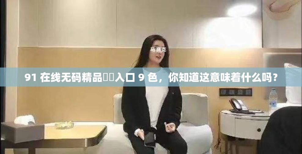 91 在线无码精品㊙️入口 9 色，你知道这意味着什么吗？