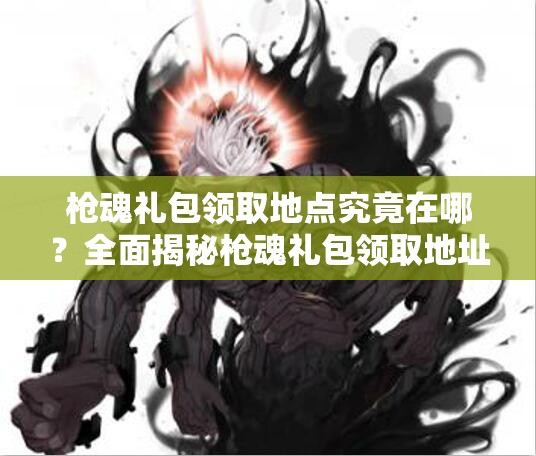 枪魂礼包领取地点究竟在哪？全面揭秘枪魂礼包领取地址演变史专题