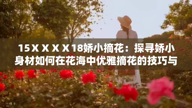 15ⅩⅩⅩⅩ18娇小摘花：探寻娇小身材如何在花海中优雅摘花的技巧与心得