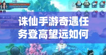 诛仙手游奇遇任务登高望远如何完美攻略？底层逻辑与实战操作全揭秘！