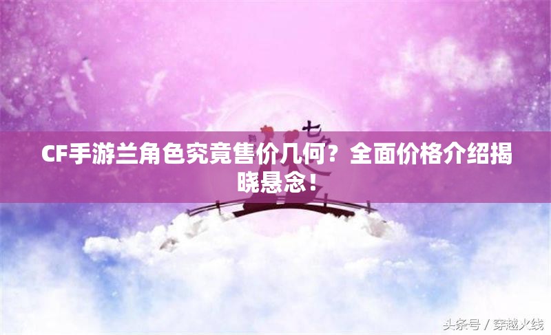 CF手游兰角色究竟售价几何？全面价格介绍揭晓悬念！