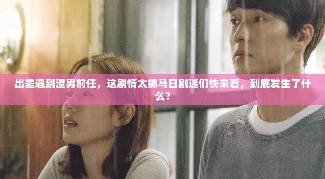 出差遇到渣男前任，这剧情太抓马日剧迷们快来看，到底发生了什么？