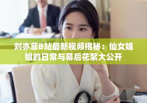 刘亦菲B站最新视频揭秘：仙女姐姐的日常与幕后花絮大公开