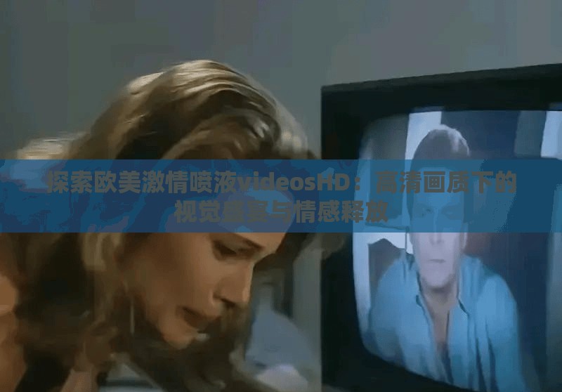 探索欧美激情喷液videosHD：高清画质下的视觉盛宴与情感释放