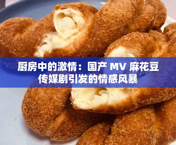 厨房中的激情：国产 MV 麻花豆传媒剧引发的情感风暴