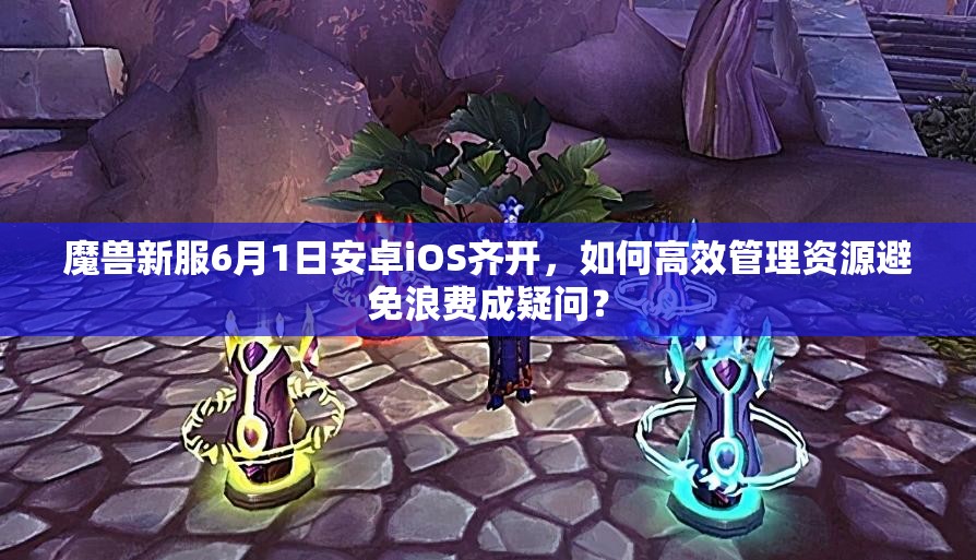 魔兽新服6月1日安卓iOS齐开，如何高效管理资源避免浪费成疑问？