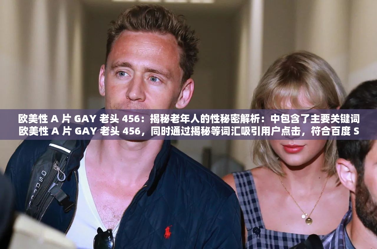 欧美性 A 片 GAY 老头 456：揭秘老年人的性秘密解析：中包含了主要关键词欧美性 A 片 GAY 老头 456，同时通过揭秘等词汇吸引用户点击，符合百度 SEO 优化的要求
