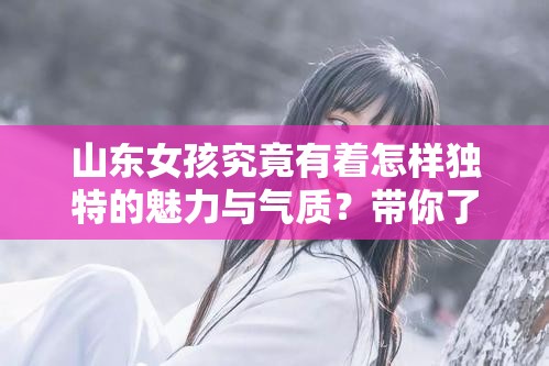 山东女孩究竟有着怎样独特的魅力与气质？带你了解山东女孩给人的真实感觉