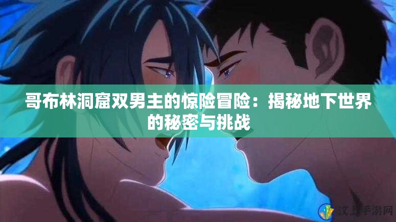 哥布林洞窟双男主的惊险冒险：揭秘地下世界的秘密与挑战