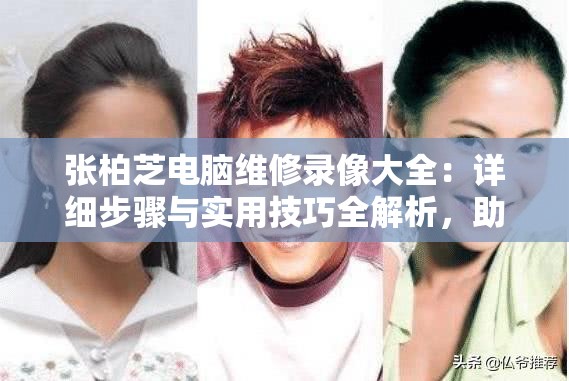 张柏芝电脑维修录像大全：详细步骤与实用技巧全解析，助你轻松解决电脑问题