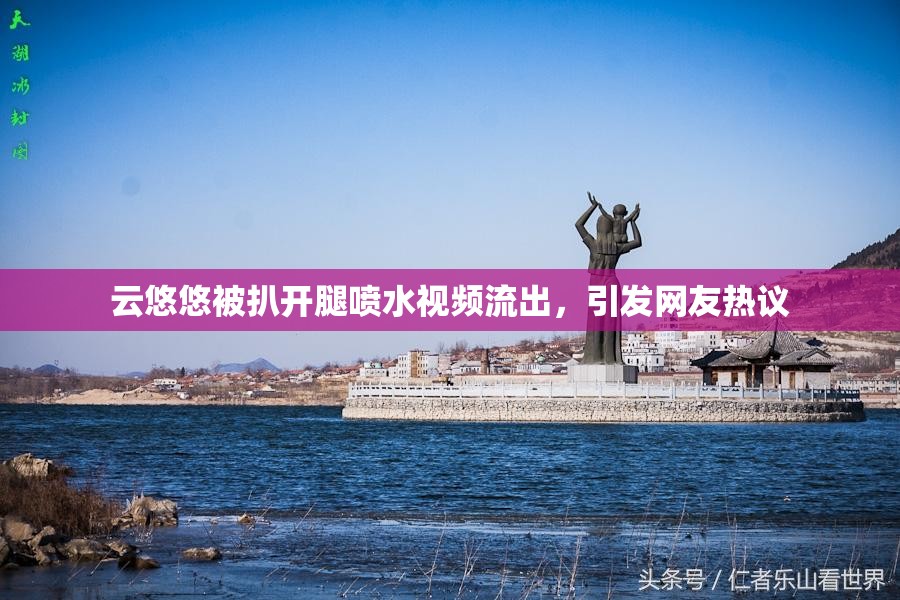 云悠悠被扒开腿喷水视频流出，引发网友热议