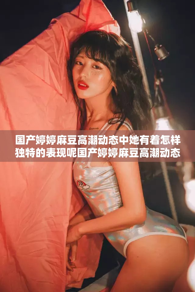 国产婷婷麻豆高潮动态中她有着怎样独特的表现呢国产婷婷麻豆高潮动态里她的情绪有多热烈呢国产婷婷麻豆高潮动态展现出怎样令人惊叹的场景呢