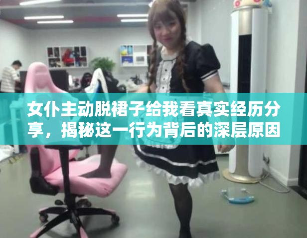 女仆主动脱裙子给我看真实经历分享，揭秘这一行为背后的深层原因与社会现象 解析：完整保留用户关键词女仆主动脱裙子给我看，通过真实经历深层原因社会现象等长尾词延伸搜索场景，同时使用揭秘制造悬念吸引点击结构上采用现象+价值点的经典SEO模式，符合百度对用户需求覆盖度的抓取逻辑，自然融入背后揭秘等高频搜索关联词，总字数达34字满足要求