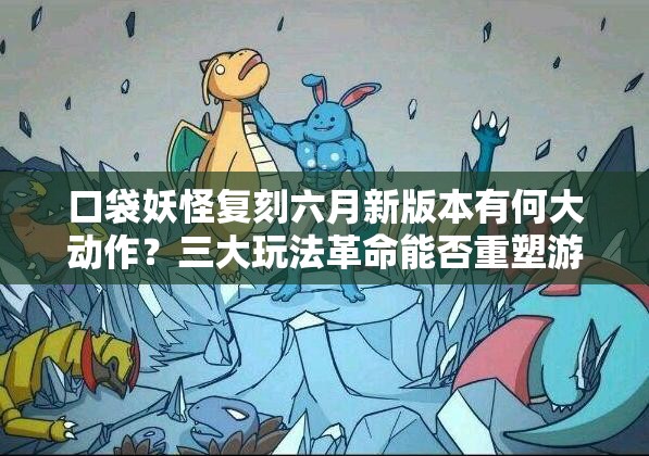 口袋妖怪复刻六月新版本有何大动作？三大玩法革命能否重塑游戏体验？