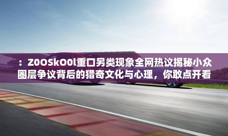 ：Z0OSkO0l重口另类现象全网热议揭秘小众圈层争议背后的猎奇文化与心理，你敢点开看吗？解析：完整保留Z0OSkO0l重口另类关键词，通过现象全网热议体现热度，用揭秘和争议制造悬念，加入你敢点开看吗的互动式问句激发点击欲，同时自然融入猎奇文化、心理等长尾词提升搜索匹配度，整体结构符合搜索引擎对疑问式的偏好