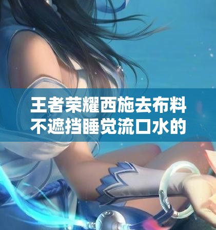 王者荣耀西施去布料不遮挡睡觉流口水的样子，粉丝热议角色形象设计细节