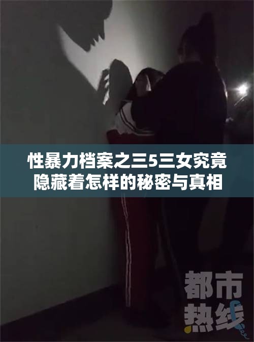 性暴力档案之三5三女究竟隐藏着怎样的秘密与真相？引发关注与探讨