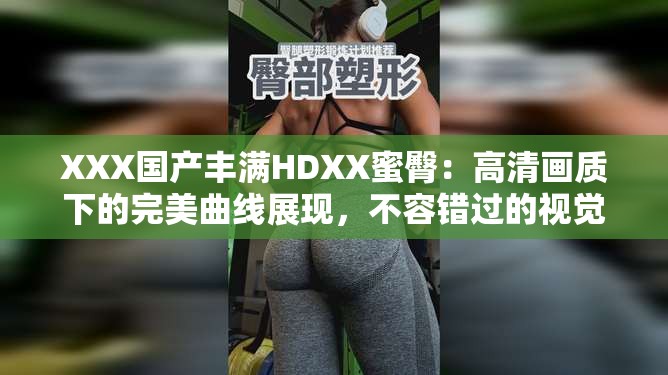 XXX国产丰满HDXX蜜臀：高清画质下的完美曲线展现，不容错过的视觉盛宴