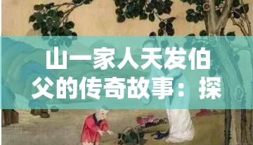 山一家人天发伯父的传奇故事：探寻家族历史与传承的深远意义