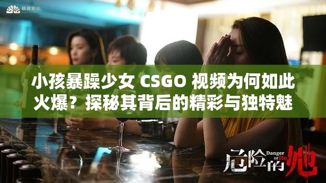 小孩暴躁少女 CSGO 视频为何如此火爆？探秘其背后的精彩与独特魅力