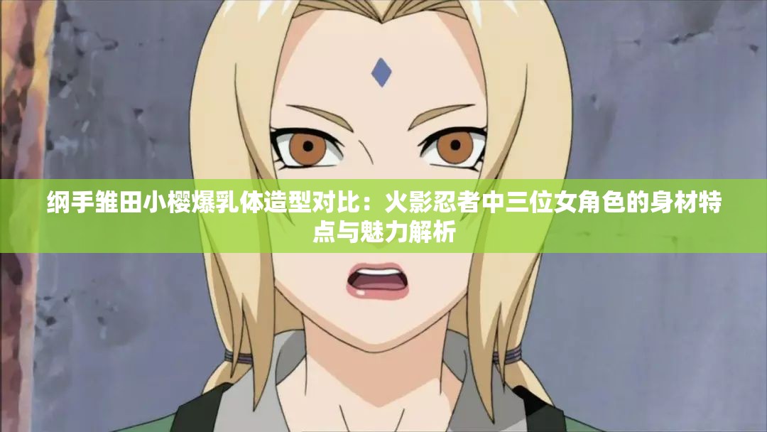 纲手雏田小樱爆乳体造型对比：火影忍者中三位女角色的身材特点与魅力解析