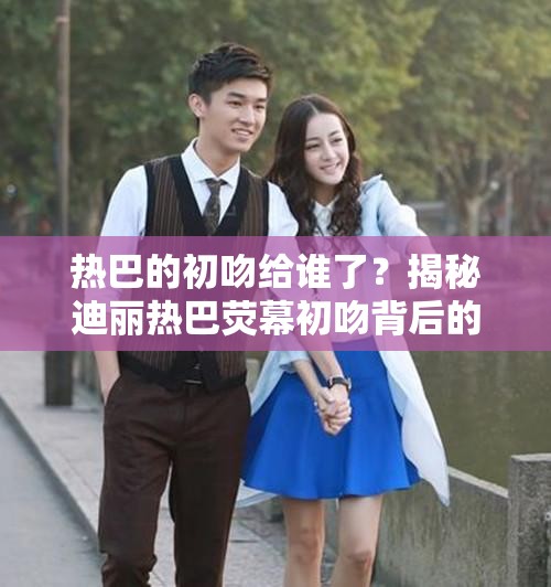 热巴的初吻给谁了？揭秘迪丽热巴荧幕初吻背后的故事与情感历程