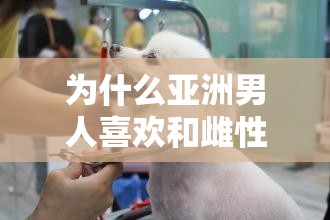 为什么亚洲男人喜欢和雌性宠物交 H2？这个问题引发了广泛关注