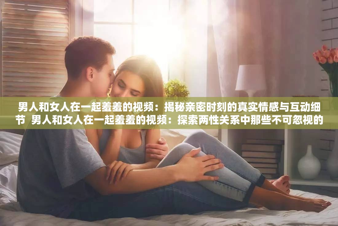 男人和女人在一起羞羞的视频：揭秘亲密时刻的真实情感与互动细节  男人和女人在一起羞羞的视频：探索两性关系中那些不可忽视的微妙瞬间  男人和女人在一起羞羞的视频：如何通过真实互动增进彼此的理解与信任  男人和女人在一起羞羞的视频：深入剖析亲密关系中的情感表达与行为模式  男人和女人在一起羞羞的视频：从心理学角度解读亲密时刻的情感共鸣与沟通技巧