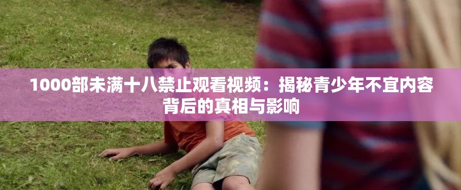 1000部未满十八禁止观看视频：揭秘青少年不宜内容背后的真相与影响